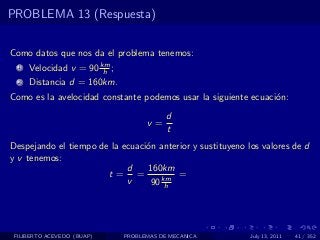 PROBLEMA 13 (Respuesta)


Como datos que nos da el problema tenemos:
  1   Velocidad v = 90 km ;
                        h
  2   Distancia d = 160km.
Como es la avelocidad constante podemos usar la siguiente ecuaci´n:
                                                                o
                                          d
                                    v=
                                          t
Despejando el tiempo de la ecuaci´n anterior y sustituyeno los valores de d
                                 o
y v tenemos:
                            d    160km
                       t= =              =
                            v     90 km
                                      h




 FILIBERTO ACEVEDO (BUAP)     PROBLEMAS DE MECANICA         July 13, 2011   41 / 352
 