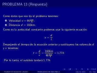 PROBLEMA 13 (Respuesta)


Como datos que nos da el problema tenemos:
  1   Velocidad v = 90 km ;
                        h
  2   Distancia d = 160km.
Como es la avelocidad constante podemos usar la siguiente ecuaci´n:
                                                                o
                                          d
                                    v=
                                          t
Despejando el tiempo de la ecuaci´n anterior y sustituyeno los valores de d
                                 o
y v tenemos:
                            d    160km
                       t= =              = 1.77h
                            v     90 km
                                      h
Por lo tanto, el autob´s tardar´ 1.77h
                      u        a


 FILIBERTO ACEVEDO (BUAP)     PROBLEMAS DE MECANICA         July 13, 2011   41 / 352
 