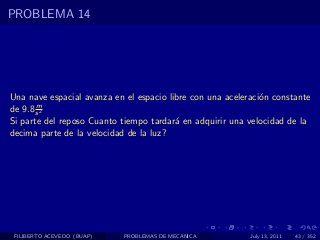 PROBLEMA 14




Una nave espacial avanza en el espacio libre con una aceleraci´n constante
                                                              o
       m
de 9.8 s 2
Si parte del reposo Cuanto tiempo tardar´ en adquirir una velocidad de la
                                         a
decima parte de la velocidad de la luz?




 FILIBERTO ACEVEDO (BUAP)   PROBLEMAS DE MECANICA          July 13, 2011   43 / 352
 
