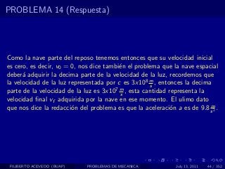 PROBLEMA 14 (Respuesta)




Como la nave parte del reposo tenemos entonces que su velocidad inicial
es cero, es decir, v0 = 0, nos dice tambi´n el problema que la nave espacial
                                         e
deber´ adquirir la decima parte de la velocidad de la luz, recordemos que
      a
la velocidad de la luz representada por c es 3x108 m , entonces la decima
                                                    s
parte de la velocidad de la luz es 3x107 m , esta cantidad representa la
                                         s
velocidad ﬁnal vf adquirida por la nave en ese momento. El ulimo dato
                                                                         m
que nos dice la redacci´n del problema es que la aceleraci´n a es de 9.8 s 2 .
                        o                                   o




 FILIBERTO ACEVEDO (BUAP)    PROBLEMAS DE MECANICA            July 13, 2011   44 / 352
 
