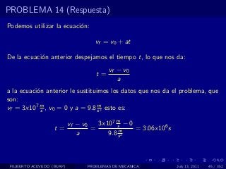PROBLEMA 14 (Respuesta)
Podemos utilizar la ecuaci´n:
                          o

                                     vf = v0 + at

De la ecuaci´n anterior despejamos el tiempo t, lo que nos da:
            o
                                          vf − v0
                                     t=
                                             a
a la ecuaci´n anterior le sustituimos los datos que nos da el problema, que
           o
son:
vf = 3x107 m , v0 = 0 y a = 9.8 s 2 esto es:
             s
                                  m


                            vf − v0   3x107 m − 0
                    t=              =       s
                                             m    = 3.06x106 s
                               a         9.8 s 2



 FILIBERTO ACEVEDO (BUAP)         PROBLEMAS DE MECANICA          July 13, 2011   45 / 352
 