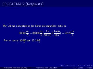 PROBLEMA 2 (Respuesta)




Por ultimo convirtamos las horas en segundos, esto es
    ´
                        m        m 1h      1min           m
                80000     = 80000 (     )(      ) = 22.22
                        h        h 60min 60s              s
Por lo tanto, 80 km son 22.22 m .
                  h           s




 FILIBERTO ACEVEDO (BUAP)      PROBLEMAS DE MECANICA      July 13, 2011   7 / 352
 