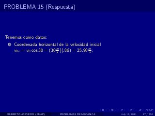 PROBLEMA 15 (Respuesta)



Tenemos como datos:
  1   Coordenada horizontal de la velocidad inicial
      v0x = v0 cos 30 = (30 m )(.86) = 25.98 m ;
                            s                s




 FILIBERTO ACEVEDO (BUAP)    PROBLEMAS DE MECANICA    July 13, 2011   47 / 352
 
