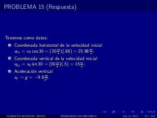 PROBLEMA 15 (Respuesta)



Tenemos como datos:
  1   Coordenada horizontal de la velocidad inicial
      v0x = v0 cos 30 = (30 m )(.86) = 25.98 m ;
                            s                s
  2   Coordenada vertical de la velocidad inicial
      v0y = v0 sin 30 = (30 m )(.5) = 15 m ;
                            s            s
  3   Aceleraci´n vertical
               o
                     m
      ay = g = −9.8 s 2 .




 FILIBERTO ACEVEDO (BUAP)     PROBLEMAS DE MECANICA   July 13, 2011   47 / 352
 