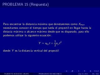 PROBLEMA 15 (Respuesta)



Para encontrar la distancia m´xima que denotaremos como Xmax
                               a
necesitamos conocer el tiempo que tarda el proyectil en llegar hasta la
distacia m´xima o alcance m´ximo desde que es disparado, para ello
          a                   a
podemos utilizar la siguiente ecuaci´n:
                                    o
                                        1
                             Y = v0y t + ay t 2
                                        2
donde Y es la distancia vertical del proyectil




 FILIBERTO ACEVEDO (BUAP)    PROBLEMAS DE MECANICA          July 13, 2011   48 / 352
 