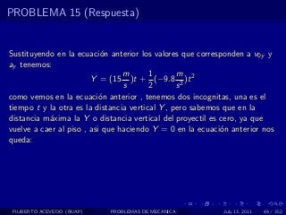 PROBLEMA 15 (Respuesta)


Sustituyendo en la ecuaci´n anterior los valores que corresponden a v0y y
                           o
ay tenemos:
                                 m       1       m
                        Y = (15 )t + (−9.8 2 )t 2
                                 s       2       s
como vemos en la ecuaci´n anterior , tenemos dos incognitas, una es el
                           o
tiempo t y la otra es la distancia vertical Y , pero sabemos que en la
distancia m´xima la Y o distancia vertical del proyectil es cero, ya que
           a
vuelve a caer al piso , asi que haciendo Y = 0 en la ecuaci´n anterior nos
                                                            o
queda:




 FILIBERTO ACEVEDO (BUAP)   PROBLEMAS DE MECANICA          July 13, 2011   49 / 352
 