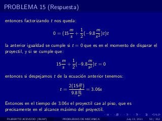 PROBLEMA 15 (Respuesta)

entonces factorizando t nos queda:
                                      m 1      m
                            0 = (15     + (−9.8 2 )t)t
                                      s  2     s
la anterior igualdad se cumple si t = 0 que es en el momento de disparar el
proyectil, y si se cumple que:
                                  m 1      m
                             15     + (−9.8 2 )t = 0
                                  s  2     s
entonces si despejamos t de la ecuaci´n anterior tenemos:
                                     o

                                      2(15 m )
                                            s
                              t=           m = 3.06s
                                       9.8 s 2

Entonces en el tiempo de 3.06s el proyectil cae al piso, que es
precisamente en el alcance m´ximo del proyectil.
                            a
 FILIBERTO ACEVEDO (BUAP)         PROBLEMAS DE MECANICA     July 13, 2011   50 / 352
 