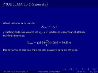 PROBLEMA 15 (Respuesta)



Ahora usando la ecuaci´n:
                      o
                                 Xmax = v0x t
y sustituyendo los valores de v0x y t, podemos encontrar el alcance
m´ximo,entonces:
  a
                                       m
                       Xmax = (25.98     )(3.06s) = 79.53m
                                       s
Por lo tanto el alcance m´ximo del proyectil sera de 79.53m.
                         a




 FILIBERTO ACEVEDO (BUAP)     PROBLEMAS DE MECANICA          July 13, 2011   51 / 352
 