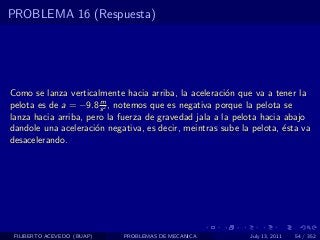 PROBLEMA 16 (Respuesta)




Como se lanza verticalmente hacia arriba, la aceleraci´n que va a tener la
                                                       o
                       m
pelota es de a = −9.8 s 2 , notemos que es negativa porque la pelota se
lanza hacia arriba, pero la fuerza de gravedad jala a la pelota hacia abajo
dandole una aceleraci´n negativa, es decir, meintras sube la pelota, ´sta va
                      o                                               e
desacelerando.




 FILIBERTO ACEVEDO (BUAP)   PROBLEMAS DE MECANICA           July 13, 2011   54 / 352
 