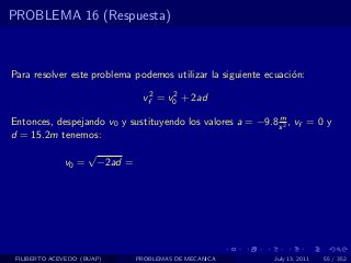 PROBLEMA 16 (Respuesta)



Para resolver este problema podemos utilizar la siguiente ecuaci´n:
                                                                o

                                   vf2 = v0 + 2ad
                                          2


                                                            m
Entonces, despejando v0 y sustituyendo los valores a = −9.8 s 2 , vf = 0 y
d = 15.2m tenemos:
                     √
              v0 =       −2ad =




 FILIBERTO ACEVEDO (BUAP)         PROBLEMAS DE MECANICA     July 13, 2011   55 / 352
 