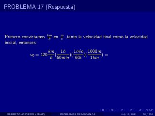 PROBLEMA 17 (Respuesta)



                            km        m
Primero convirtamos          h   en   s   ,tanto la velocidad ﬁnal como la velocidad
inicial, entonces:
                            km 1h      1min 1000m
               v0 = 120        (    )(     )(     )=
                             h 60min 60s      1km




 FILIBERTO ACEVEDO (BUAP)             PROBLEMAS DE MECANICA           July 13, 2011   58 / 352
 