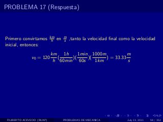PROBLEMA 17 (Respuesta)



                            km        m
Primero convirtamos          h   en   s   ,tanto la velocidad ﬁnal como la velocidad
inicial, entonces:
                            km 1h      1min 1000m           m
               v0 = 120        (    )(     )(     ) = 33.33
                             h 60min 60s      1km           s




 FILIBERTO ACEVEDO (BUAP)             PROBLEMAS DE MECANICA           July 13, 2011   58 / 352
 