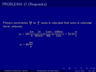 PROBLEMA 17 (Respuesta)



                            km        m
Primero convirtamos          h   en   s   ,tanto la velocidad ﬁnal como la velocidad
inicial, entonces:
                            km 1h      1min 1000m           m
               v0 = 120        (    )(     )(     ) = 33.33
                             h 60min 60s      1km           s

                            km
                vf = 80
                             h




 FILIBERTO ACEVEDO (BUAP)             PROBLEMAS DE MECANICA           July 13, 2011   58 / 352
 