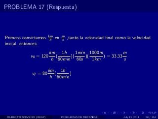PROBLEMA 17 (Respuesta)



                            km        m
Primero convirtamos          h   en   s   ,tanto la velocidad ﬁnal como la velocidad
inicial, entonces:
                            km 1h      1min 1000m           m
               v0 = 120        (    )(     )(     ) = 33.33
                             h 60min 60s      1km           s

                            km 1h
                vf = 80        (     )
                             h 60min




 FILIBERTO ACEVEDO (BUAP)             PROBLEMAS DE MECANICA           July 13, 2011   58 / 352
 
