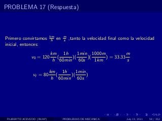 PROBLEMA 17 (Respuesta)



                            km        m
Primero convirtamos          h   en   s   ,tanto la velocidad ﬁnal como la velocidad
inicial, entonces:
                            km 1h      1min 1000m           m
               v0 = 120        (    )(     )(     ) = 33.33
                             h 60min 60s      1km           s

                            km 1h      1min
                vf = 80        (    )(      )
                             h 60min 60s




 FILIBERTO ACEVEDO (BUAP)             PROBLEMAS DE MECANICA           July 13, 2011   58 / 352
 