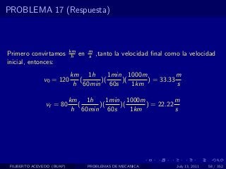 PROBLEMA 17 (Respuesta)



                            km        m
Primero convirtamos          h   en   s   ,tanto la velocidad ﬁnal como la velocidad
inicial, entonces:
                            km 1h      1min 1000m           m
               v0 = 120        (    )(     )(     ) = 33.33
                             h 60min 60s      1km           s

                            km 1h      1min 1000m           m
                vf = 80        (    )(     )(     ) = 22.22
                             h 60min 60s      1km           s




 FILIBERTO ACEVEDO (BUAP)             PROBLEMAS DE MECANICA           July 13, 2011   58 / 352
 