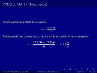 PROBLEMA 17 (Respuesta)



Ahora podemos utilizar la ecuaci´n:
                                o
                                        vf − v0
                                   a=
                                           t
Sustituyendo los valores de vf , v0 y t en la ecuaci´n anterior tenemos:
                                                    o

                             22.22 m − 33.33 m
                                   s         s        m
                        a=                     = − 2.7 2
                                     4s               s




 FILIBERTO ACEVEDO (BUAP)       PROBLEMAS DE MECANICA        July 13, 2011   59 / 352
 
