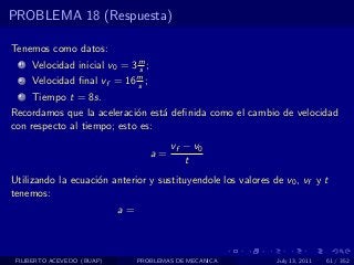 PROBLEMA 18 (Respuesta)

Tenemos como datos:
  1   Velocidad inicial v0 = 3 m ;
                               s
  2   Velocidad ﬁnal vf = 16 m ;
                             s
  3   Tiempo t = 8s.
Recordamos que la aceleraci´n est´ deﬁnida como el cambio de velocidad
                            o    a
con respecto al tiempo; esto es:
                                          vf − v0
                                     a=
                                             t
Utilizando la ecuaci´n anterior y sustituyendole los valores de v0 , vf y t
                    o
tenemos:
                            a=



 FILIBERTO ACEVEDO (BUAP)        PROBLEMAS DE MECANICA        July 13, 2011   61 / 352
 