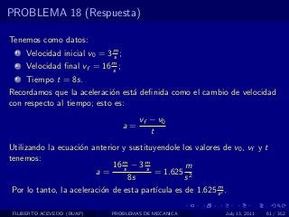 PROBLEMA 18 (Respuesta)

Tenemos como datos:
  1   Velocidad inicial v0 = 3 m ;
                               s
  2   Velocidad ﬁnal vf = 16 m ;
                             s
  3   Tiempo t = 8s.
Recordamos que la aceleraci´n est´ deﬁnida como el cambio de velocidad
                            o    a
con respecto al tiempo; esto es:
                                          vf − v0
                                     a=
                                             t
Utilizando la ecuaci´n anterior y sustituyendole los valores de v0 , vf y t
                    o
tenemos:
                              16 m − 3 m
                                 s     s           m
                         a=               = 1.625 2
                                   8s              s
                                                            m
 Por lo tanto, la aceleraci´n de esta part´
                           o              ıcula es de 1.625 s 2 .

 FILIBERTO ACEVEDO (BUAP)      PROBLEMAS DE MECANICA          July 13, 2011   61 / 352
 