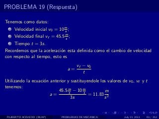 PROBLEMA 19 (Respuesta)

Tenemos como datos:
  1   Velocidad inicial v0 = 10 m ;
                                s
  2   Velocidad ﬁnal vf = 45.5 m ;
                               s
  3   Tiempo t = 3s.
Recordemos que la aceleraci´n esta deﬁnida como el cambio de velocidad
                            o
con respecto al tiempo, esto es
                                       vf − v0
                                  a=
                                          t
Utilizando la ecuaci´n anterior y sustituyendole los valores de v0 , vf y t
                    o
tenemos:
                           45.5 m − 10 m
                                 s       s         m
                       a=                  = 11.83 2
                                   3s              s



 FILIBERTO ACEVEDO (BUAP)     PROBLEMAS DE MECANICA           July 13, 2011   63 / 352
 
