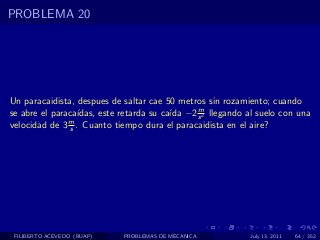 PROBLEMA 20




Un paracaidista, despues de saltar cae 50 metros sin rozamiento; cuando
                                              m
                 ıdas, este retarda su ca´ −2 s 2 llegando al suelo con una
se abre el paraca´                       ıda
velocidad de 3 m . Cuanto tiempo dura el paracaidista en el aire?
               s




 FILIBERTO ACEVEDO (BUAP)   PROBLEMAS DE MECANICA           July 13, 2011   64 / 352
 