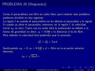 PROBLEMA 20 (Respuesta)

Como el paracaidista cae 50m en ca´ libre; para resolver este problema
                                      ıda
podemos dividirlo en dos regiones:
La regi´n I es cuando el paracaidista no ha abierto el paraca´
        o                                                      ıdas y la regi´n
                                                                             o
II cuando ya abrio el paraca´
                            ıdas; entonces, en la regi´n I, la velocidad
                                                        o
inicial v0I es cero. Como cae en ca´ libre la aceleraci´n es debido a la
                                    ıda                   o
                                        m
fuerza de gravedad; es decir; aI = 9.8 s 2 y la distancia d es de 50m.
Para obtener la velocidad ﬁnal podemos usar la ecuaci´n:  o
                                  2     2
                                 vfI = v0I + 2aI d
                               m
Sustituyendo v0I = 0, aI = 9.8 s 2 y d = 50m en la ecuaci´n anterior
                                                         o
tenemos:
                   vfI =    2aI d =



 FILIBERTO ACEVEDO (BUAP)       PROBLEMAS DE MECANICA          July 13, 2011   65 / 352
 