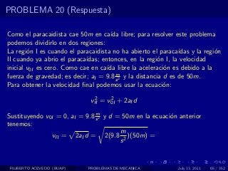PROBLEMA 20 (Respuesta)

Como el paracaidista cae 50m en ca´ libre; para resolver este problema
                                      ıda
podemos dividirlo en dos regiones:
La regi´n I es cuando el paracaidista no ha abierto el paraca´
        o                                                      ıdas y la regi´n
                                                                             o
II cuando ya abrio el paraca´
                            ıdas; entonces, en la regi´n I, la velocidad
                                                        o
inicial v0I es cero. Como cae en ca´ libre la aceleraci´n es debido a la
                                    ıda                   o
                                        m
fuerza de gravedad; es decir; aI = 9.8 s 2 y la distancia d es de 50m.
Para obtener la velocidad ﬁnal podemos usar la ecuaci´n:  o
                               2     2
                              vfI = v0I + 2aI d
                               m
Sustituyendo v0I = 0, aI = 9.8 s 2 y d = 50m en la ecuaci´n anterior
                                                         o
tenemos:
                                        m
               vfI = 2aI d = 2(9.8 2 )(50m) =
                                        s


 FILIBERTO ACEVEDO (BUAP)    PROBLEMAS DE MECANICA             July 13, 2011   65 / 352
 