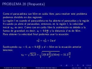 PROBLEMA 20 (Respuesta)

Como el paracaidista cae 50m en ca´ libre; para resolver este problema
                                      ıda
podemos dividirlo en dos regiones:
La regi´n I es cuando el paracaidista no ha abierto el paraca´
        o                                                      ıdas y la regi´n
                                                                             o
II cuando ya abrio el paraca´
                            ıdas; entonces, en la regi´n I, la velocidad
                                                        o
inicial v0I es cero. Como cae en ca´ libre la aceleraci´n es debido a la
                                    ıda                   o
                                        m
fuerza de gravedad; es decir; aI = 9.8 s 2 y la distancia d es de 50m.
Para obtener la velocidad ﬁnal podemos usar la ecuaci´n:  o
                               2     2
                              vfI = v0I + 2aI d
                               m
Sustituyendo v0I = 0, aI = 9.8 s 2 y d = 50m en la ecuaci´n anterior
                                                         o
tenemos:
                                        m                m
               vfI = 2aI d = 2(9.8 2 )(50m) = 31.3
                                        s                s


 FILIBERTO ACEVEDO (BUAP)    PROBLEMAS DE MECANICA             July 13, 2011   65 / 352
 