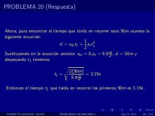 PROBLEMA 20 (Respuesta)


Ahora; para encontrar el tiempo que tarda en recorrer esos 50m usamos la
siguiente ecuaci´n:
                o
                                         1 2
                            d = v0I t1 + aI t1
                                         2
                                                      m
Sustituyendo en la ecuaci´n anterior v0I = 0,aI = 9.8 s 2 , d = 50m y
                         o
despejando t1 tenemos:

                                   2(50m)
                            t1 =        m = 3.19s
                                    9.8 s 2

Entonces el tiempo t1 que tarda en recorrer los primeros 50m es 3.19s.




 FILIBERTO ACEVEDO (BUAP)     PROBLEMAS DE MECANICA       July 13, 2011   66 / 352
 