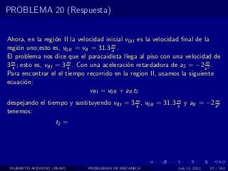 PROBLEMA 20 (Respuesta)


Ahora, en la regi´n II la velocidad inicial v0II es la velocidad ﬁnal de la
                    o
regi´n uno;esto es, v0II = vfI = 31.3 m .
     o                                   s
El problema nos dice que el paracaidista llega al piso con una velocidad de
3 m ; esto es, vfII = 3 m . Con una aceleraci´n retardadora de a2 = −2 s 2 .
  s                     s                     o                          m

Para encontrar el el tiempo recorrido en la region II, usamos la siguiente
ecuaci´n:
       o
                                vfII = v0II + aII t2
despejando el tiempo y sustituyendo vfII = 3 m , v0II = 31.3 m y aII = −2 s 2
                                             s               s
                                                                          m

tenemos:
                    t2 =




 FILIBERTO ACEVEDO (BUAP)    PROBLEMAS DE MECANICA            July 13, 2011   67 / 352
 