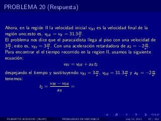 PROBLEMA 20 (Respuesta)


Ahora, en la regi´n II la velocidad inicial v0II es la velocidad ﬁnal de la
                    o
regi´n uno;esto es, v0II = vfI = 31.3 m .
     o                                   s
El problema nos dice que el paracaidista llega al piso con una velocidad de
3 m ; esto es, vfII = 3 m . Con una aceleraci´n retardadora de a2 = −2 s 2 .
  s                     s                     o                          m

Para encontrar el el tiempo recorrido en la region II, usamos la siguiente
ecuaci´n:
       o
                                vfII = v0II + aII t2
despejando el tiempo y sustituyendo vfII = 3 m , v0II = 31.3 m y aII = −2 s 2
                                             s               s
                                                                          m

tenemos:
                      vfII − v0II
                 t2 =             =
                           aII




 FILIBERTO ACEVEDO (BUAP)    PROBLEMAS DE MECANICA            July 13, 2011   67 / 352
 