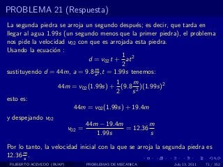 PROBLEMA 21 (Respuesta)
La segunda piedra se arroja un segundo despu´s; es decir, que tarda en
                                               e
llegar al agua 1.99s (un segundo menos que la primer piedra), el problema
nos pide la velocidad v02 con que es arrojada esta piedra.
Usando la ecuaci´n :
                  o
                                          1
                             d = v02 t + at 2
                                          2
                               m
sustituyendo d = 44m, a = 9.8 s 2 ,t = 1.99s tenemos:
                                         1    m
                      44m = v02 (1.99s) + (9.8 2 )(1.99s)2
                                         2    s
esto es:
                             44m = v02 (1.99s) + 19.4m
y despejando v02
                                    44m − 19.4m         m
                            v02 =               = 12.36
                                       1.99s            s

Por lo tanto, la velocidad inicial con la que se arroja la segunda piedra es
12.36 m .
      s
 FILIBERTO ACEVEDO (BUAP)           PROBLEMAS DE MECANICA     July 13, 2011   71 / 352
 