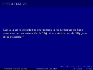 PROBLEMA 22




Cu´l va a ser la velocidad de una part´
   a                                   ıcula a los 8s despues de haber
acelerado con una aceleraci´n de 18 s 2 , si su velocidad era de 10 m justo
                            o       m
                                                                    s
antes de acelerar?




 FILIBERTO ACEVEDO (BUAP)    PROBLEMAS DE MECANICA            July 13, 2011   72 / 352
 
