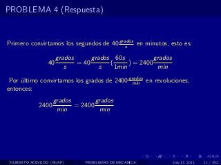 PROBLEMA 4 (Respuesta)


Primero convirtamos los segundos de 40 grados en minutos, esto es:
                                          s

                      grados      grados 60s            grados
                 40          = 40       (      ) = 2400
                         s           s    1min           min

 Por ultimo convirtamos los grados de 2400 grados en revoluciones,
     ´                                      min
entonces:
                    grados        grados
             2400          = 2400
                     min           min




 FILIBERTO ACEVEDO (BUAP)       PROBLEMAS DE MECANICA            July 13, 2011   11 / 352
 