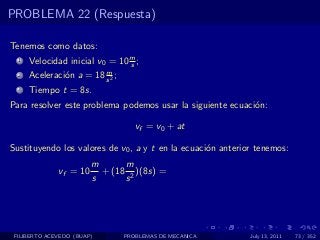 PROBLEMA 22 (Respuesta)

Tenemos como datos:
  1   Velocidad inicial v0 = 10 m ;
                                s
                         m
  2   Aceleraci´n a = 18 s 2 ;
               o
  3   Tiempo t = 8s.
Para resolver este problema podemos usar la siguiente ecuaci´n:
                                                            o

                                    vf = v0 + at

Sustituyendo los valores de v0 , a y t en la ecuaci´n anterior tenemos:
                                                   o
                        m      m
              vf = 10     + (18 2 )(8s) =
                        s      s




 FILIBERTO ACEVEDO (BUAP)        PROBLEMAS DE MECANICA       July 13, 2011   73 / 352
 