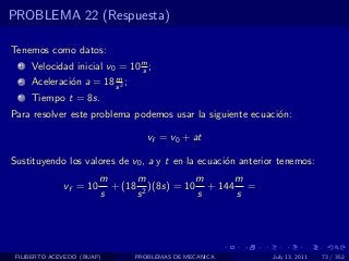 PROBLEMA 22 (Respuesta)

Tenemos como datos:
  1   Velocidad inicial v0 = 10 m ;
                                s
                         m
  2   Aceleraci´n a = 18 s 2 ;
               o
  3   Tiempo t = 8s.
Para resolver este problema podemos usar la siguiente ecuaci´n:
                                                            o

                                    vf = v0 + at

Sustituyendo los valores de v0 , a y t en la ecuaci´n anterior tenemos:
                                                   o
                        m      m            m     m
              vf = 10     + (18 2 )(8s) = 10 + 144 =
                        s      s            s     s




 FILIBERTO ACEVEDO (BUAP)        PROBLEMAS DE MECANICA       July 13, 2011   73 / 352
 