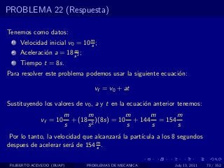 PROBLEMA 22 (Respuesta)

Tenemos como datos:
  1   Velocidad inicial v0 = 10 m ;
                                s
                         m
  2   Aceleraci´n a = 18 s 2 ;
               o
  3   Tiempo t = 8s.
Para resolver este problema podemos usar la siguiente ecuaci´n:
                                                            o

                                    vf = v0 + at

Sustituyendo los valores de v0 , a y t en la ecuaci´n anterior tenemos:
                                                   o
                        m      m            m     m      m
              vf = 10     + (18 2 )(8s) = 10 + 144 = 154
                        s      s            s     s      s
 Por lo tanto, la velocidad que alcanzar´ la part´
                                        a        ıcula a los 8 segundos
despues de acelerar ser´ de 154 m .
                        a        s


 FILIBERTO ACEVEDO (BUAP)        PROBLEMAS DE MECANICA       July 13, 2011   73 / 352
 