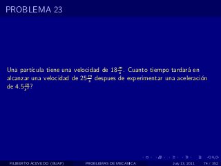 PROBLEMA 23




Una part´  ıcula tiene una velocidad de 18 m . Cuanto tiempo tardar´ en
                                           s                       a
alcanzar una velocidad de 25 m despues de experimentar una aceleraci´n
                                s                                       o
       m
de 4.5 s 2 ?




 FILIBERTO ACEVEDO (BUAP)   PROBLEMAS DE MECANICA           July 13, 2011   74 / 352
 