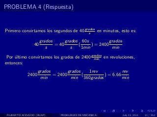 PROBLEMA 4 (Respuesta)


Primero convirtamos los segundos de 40 grados en minutos, esto es:
                                          s

                      grados      grados 60s            grados
                 40          = 40       (      ) = 2400
                         s           s    1min           min

 Por ultimo convirtamos los grados de 2400 grados en revoluciones,
     ´                                      min
entonces:
                    grados        grados   1rev           rev
             2400          = 2400        (       ) = 6.66
                     min           min 360grados          min




 FILIBERTO ACEVEDO (BUAP)       PROBLEMAS DE MECANICA            July 13, 2011   11 / 352
 