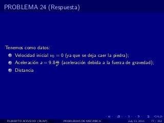 PROBLEMA 24 (Respuesta)




Tenemos como datos:
  1   Velocidad inicial v0 = 0 (ya que se deja caer la piedra);
                          m
  2   Aceleraci´n a = 9.8 s 2 (aceleraci´n debida a la fuerza de gravedad);
               o                        o
  3   Distancia




 FILIBERTO ACEVEDO (BUAP)     PROBLEMAS DE MECANICA           July 13, 2011   77 / 352
 
