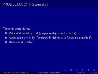 PROBLEMA 24 (Respuesta)




Tenemos como datos:
  1   Velocidad inicial v0 = 0 (ya que se deja caer la piedra);
                          m
  2   Aceleraci´n a = 9.8 s 2 (aceleraci´n debida a la fuerza de gravedad);
               o                        o
  3   Distancia d = 20m.




 FILIBERTO ACEVEDO (BUAP)     PROBLEMAS DE MECANICA           July 13, 2011   77 / 352
 