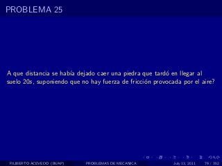 PROBLEMA 25




A que distancia se hab´ dejado caer una piedra que tard´ en llegar al
                      ıa                                o
suelo 20s, suponiendo que no hay fuerza de fricci´n provocada por el aire?
                                                 o




 FILIBERTO ACEVEDO (BUAP)   PROBLEMAS DE MECANICA          July 13, 2011   79 / 352
 