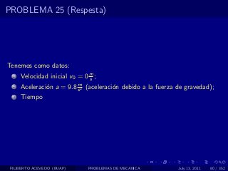 PROBLEMA 25 (Respesta)




Tenemos como datos:
  1   Velocidad inicial v0 = 0 m ;
                               s
                          m
  2   Aceleraci´n a = 9.8 s 2 (aceleraci´n debido a la fuerza de gravedad);
               o                        o
  3   Tiempo




 FILIBERTO ACEVEDO (BUAP)      PROBLEMAS DE MECANICA          July 13, 2011   80 / 352
 