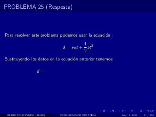 PROBLEMA 25 (Respesta)



Para resolver este problema podemos usar la ecuaci´n :
                                                  o
                                       1
                             d = v0 t + at 2
                                       2
Sustituyendo los datos en la ecuaci´n anterior tenemos:
                                   o

                   d=




 FILIBERTO ACEVEDO (BUAP)   PROBLEMAS DE MECANICA         July 13, 2011   81 / 352
 