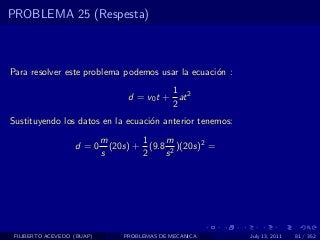 PROBLEMA 25 (Respesta)



Para resolver este problema podemos usar la ecuaci´n :
                                                  o
                                            1
                                  d = v0 t + at 2
                                            2
Sustituyendo los datos en la ecuaci´n anterior tenemos:
                                   o
                            m        1    m
                   d =0       (20s) + (9.8 2 )(20s)2 =
                            s        2    s




 FILIBERTO ACEVEDO (BUAP)        PROBLEMAS DE MECANICA    July 13, 2011   81 / 352
 