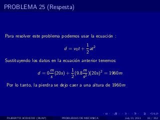 PROBLEMA 25 (Respesta)



Para resolver este problema podemos usar la ecuaci´n :
                                                  o
                                            1
                                  d = v0 t + at 2
                                            2
Sustituyendo los datos en la ecuaci´n anterior tenemos:
                                   o
                            m        1    m
                   d =0       (20s) + (9.8 2 )(20s)2 = 1960m
                            s        2    s
Por lo tanto, la pierdra se dejo caer a una altura de 1960m




 FILIBERTO ACEVEDO (BUAP)        PROBLEMAS DE MECANICA         July 13, 2011   81 / 352
 