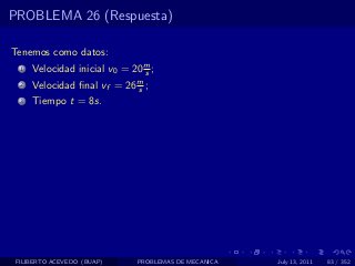 PROBLEMA 26 (Respuesta)

Tenemos como datos:
  1   Velocidad inicial v0 = 20 m ;
                                s
  2   Velocidad ﬁnal vf = 26 m ;
                             s
  3   Tiempo t = 8s.




 FILIBERTO ACEVEDO (BUAP)     PROBLEMAS DE MECANICA   July 13, 2011   83 / 352
 