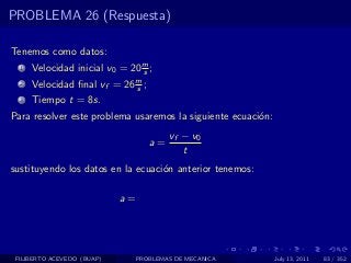 PROBLEMA 26 (Respuesta)

Tenemos como datos:
  1   Velocidad inicial v0 = 20 m ;
                                s
  2   Velocidad ﬁnal vf = 26 m ;
                             s
  3   Tiempo t = 8s.
Para resolver este problema usaremos la siguiente ecuaci´n:
                                                        o
                                         vf − v0
                                    a=
                                            t
sustituyendo los datos en la ecuaci´n anterior tenemos:
                                   o

                            a=




 FILIBERTO ACEVEDO (BUAP)        PROBLEMAS DE MECANICA        July 13, 2011   83 / 352
 