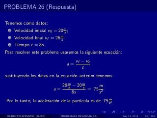 PROBLEMA 26 (Respuesta)

Tenemos como datos:
  1   Velocidad inicial v0 = 20 m ;
                                s
  2   Velocidad ﬁnal vf = 26 m ;
                             s
  3   Tiempo t = 8s.
Para resolver este problema usaremos la siguiente ecuaci´n:
                                                        o
                                        vf − v0
                                   a=
                                           t
sustituyendo los datos en la ecuaci´n anterior tenemos:
                                   o

                               26 m − 20 m
                                  s      s      m
                            a=             = .75 2
                                    8s          s
                                                       m
Por lo tanto, la aceleraci´n de la part´
                          o            ıcula es de .75 s 2


 FILIBERTO ACEVEDO (BUAP)      PROBLEMAS DE MECANICA          July 13, 2011   83 / 352
 