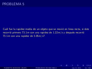 PROBLEMA 5




Cu´l fue la rapidez media de un objeto que se movi´ en linea recta, si ´ste
   a                                              o                    e
recorri´ primero 73.1m con una rapidez de 1.22m/s y despu´s recorri´
       o                                                   e         o
73.1m con una rapidez de 3.05m/s?




 FILIBERTO ACEVEDO (BUAP)   PROBLEMAS DE MECANICA           July 13, 2011   13 / 352
 